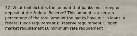 32. What tool dictates the amount that banks must keep on deposit at the Federal Reserve? This amount is a certain percentage of the total amount the banks have out in loans. A. federal funds requirement B. reserve requirement C. open market requirement D. minimum rate requirement