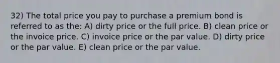 32) The total price you pay to purchase a premium bond is referred to as the: A) dirty price or the full price. B) clean price or the invoice price. C) invoice price or the par value. D) dirty price or the par value. E) clean price or the par value.