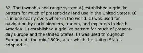 32. The township and range system A) established a gridlike pattern for much of present-day land use in the United States. B) is in use nearly everywhere in the world. C) was used for navigation by early pioneers, traders, and explorers in North America. D) established a gridlike pattern for much of present-day Europe and the United States. E) was used throughout Europe until the mid-1800s, after which the United States adopted it.