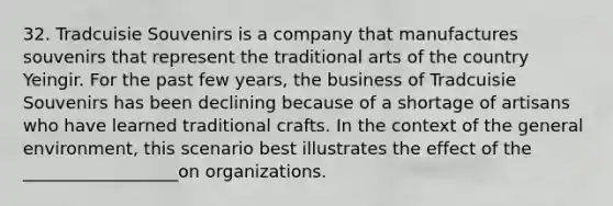 32. Tradcuisie Souvenirs is a company that manufactures souvenirs that represent the traditional arts of the country Yeingir. For the past few years, the business of Tradcuisie Souvenirs has been declining because of a shortage of artisans who have learned traditional crafts. In the context of the general environment, this scenario best illustrates the effect of the __________________on organizations.