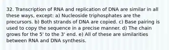 32. Transcription of RNA and replication of DNA are similar in all these ways, except: a) Nucleoside triphosphates are the precursors. b) Both strands of DNA are copied. c) Base pairing is used to copy the sequence in a precise manner. d) The chain grows for the 5' to the 3' end. e) All of these are similarities between RNA and DNA synthesis.