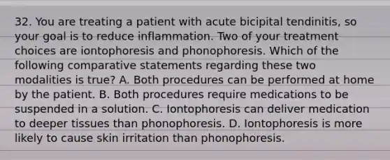 32. You are treating a patient with acute bicipital tendinitis, so your goal is to reduce inflammation. Two of your treatment choices are iontophoresis and phonophoresis. Which of the following comparative statements regarding these two modalities is true? A. Both procedures can be performed at home by the patient. B. Both procedures require medications to be suspended in a solution. C. Iontophoresis can deliver medication to deeper tissues than phonophoresis. D. Iontophoresis is more likely to cause skin irritation than phonophoresis.