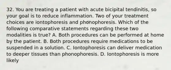 32. You are treating a patient with acute bicipital tendinitis, so your goal is to reduce inflammation. Two of your treatment choices are iontophoresis and phonophoresis. Which of the following comparative statements regarding these two modalities is true? A. Both procedures can be performed at home by the patient. B. Both procedures require medications to be suspended in a solution. C. Iontophoresis can deliver medication to deeper tissues than phonophoresis. D. Iontophoresis is more likely