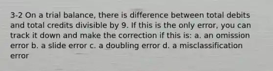 3-2 On a trial balance, there is difference between total debits and total credits divisible by 9. If this is the only error, you can track it down and make the correction if this is: a. an omission error b. a slide error c. a doubling error d. a misclassification error