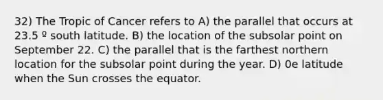 32) The Tropic of Cancer refers to A) the parallel that occurs at 23.5 º south latitude. B) the location of the subsolar point on September 22. C) the parallel that is the farthest northern location for the subsolar point during the year. D) 0e latitude when the Sun crosses the equator.