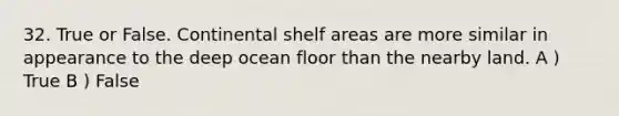 32. True or False. Continental shelf areas are more similar in appearance to the deep ocean floor than the nearby land. A ) True B ) False