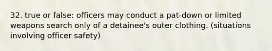 32. true or false: officers may conduct a pat-down or limited weapons search only of a detainee's outer clothing. (situations involving officer safety)