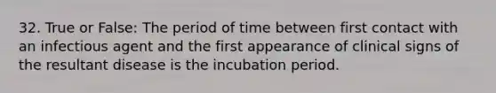 32. True or False: The period of time between first contact with an infectious agent and the first appearance of clinical signs of the resultant disease is the incubation period.