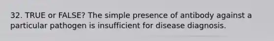 32. TRUE or FALSE? The simple presence of antibody against a particular pathogen is insufficient for disease diagnosis.