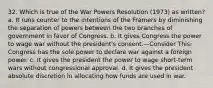 32. Which is true of the War Powers Resolution (1973) as written? a. It runs counter to the intentions of the Framers by diminishing the separation of powers between the two branches of government in favor of Congress. b. It gives Congress the power to wage war without the president's consent.—Consider This: Congress has the sole power to declare war against a foreign power. c. It gives the president the power to wage short-term wars without congressional approval. d. It gives the president absolute discretion in allocating how funds are used in war.