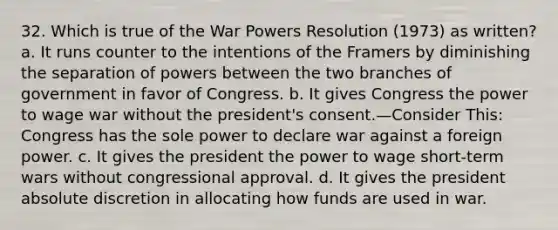 32. Which is true of the War Powers Resolution (1973) as written? a. It runs counter to the intentions of the Framers by diminishing the separation of powers between the two branches of government in favor of Congress. b. It gives Congress the power to wage war without the president's consent.—Consider This: Congress has the sole power to declare war against a foreign power. c. It gives the president the power to wage short-term wars without congressional approval. d. It gives the president absolute discretion in allocating how funds are used in war.