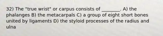 32) The "true wrist" or carpus consists of ________. A) the phalanges B) the metacarpals C) a group of eight short bones united by ligaments D) the styloid processes of the radius and ulna