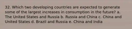 32. Which two developing countries are expected to generate some of the largest increases in consumption in the future? a. The United States and Russia b. Russia and China c. China and United States d. Brazil and Russia e. China and India