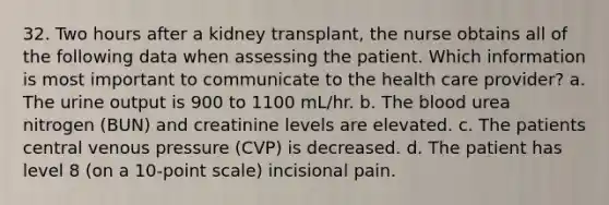 32. Two hours after a kidney transplant, the nurse obtains all of the following data when assessing the patient. Which information is most important to communicate to the health care provider? a. The urine output is 900 to 1100 mL/hr. b. The blood urea nitrogen (BUN) and creatinine levels are elevated. c. The patients central venous pressure (CVP) is decreased. d. The patient has level 8 (on a 10-point scale) incisional pain.