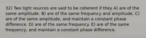 32) Two light sources are said to be coherent if they A) are of the same amplitude. B) are of the same frequency and amplitude. C) are of the same amplitude, and maintain a constant phase difference. D) are of the same frequency. E) are of the same frequency, and maintain a constant phase difference.