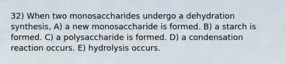 32) When two monosaccharides undergo a dehydration synthesis, A) a new monosaccharide is formed. B) a starch is formed. C) a polysaccharide is formed. D) a condensation reaction occurs. E) hydrolysis occurs.