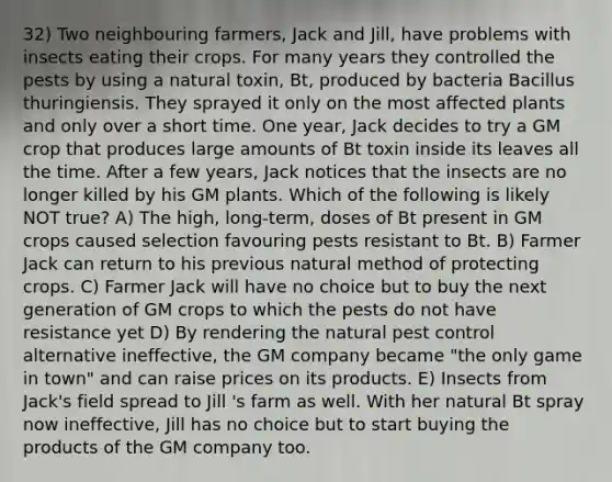 32) Two neighbouring farmers, Jack and Jill, have problems with insects eating their crops. For many years they controlled the pests by using a natural toxin, Bt, produced by bacteria Bacillus thuringiensis. They sprayed it only on the most affected plants and only over a short time. One year, Jack decides to try a GM crop that produces large amounts of Bt toxin inside its leaves all the time. After a few years, Jack notices that the insects are no longer killed by his GM plants. Which of the following is likely NOT true? A) The high, long-term, doses of Bt present in GM crops caused selection favouring pests resistant to Bt. B) Farmer Jack can return to his previous natural method of protecting crops. C) Farmer Jack will have no choice but to buy the next generation of GM crops to which the pests do not have resistance yet D) By rendering the natural pest control alternative ineffective, the GM company became "the only game in town" and can raise prices on its products. E) Insects from Jack's field spread to Jill 's farm as well. With her natural Bt spray now ineffective, Jill has no choice but to start buying the products of the GM company too.