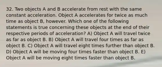 32. Two objects A and B accelerate from rest with the same constant acceleration. Object A accelerates for twice as much time as object B, however. Which one of the following statements is true concerning these objects at the end of their respective periods of acceleration? A) Object A will travel twice as far as object B. B) Object A will travel four times as far as object B. C) Object A will travel eight times further than object B. D) Object A will be moving four times faster than object B. E) Object A will be moving eight times faster than object B.