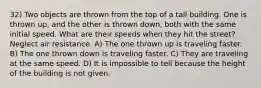 32) Two objects are thrown from the top of a tall building. One is thrown up, and the other is thrown down, both with the same initial speed. What are their speeds when they hit the street? Neglect air resistance. A) The one thrown up is traveling faster. B) The one thrown down is traveling faster. C) They are traveling at the same speed. D) It is impossible to tell because the height of the building is not given.