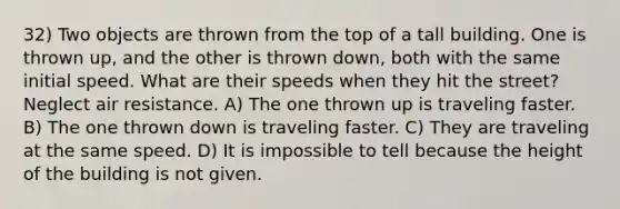 32) Two objects are thrown from the top of a tall building. One is thrown up, and the other is thrown down, both with the same initial speed. What are their speeds when they hit the street? Neglect air resistance. A) The one thrown up is traveling faster. B) The one thrown down is traveling faster. C) They are traveling at the same speed. D) It is impossible to tell because the height of the building is not given.