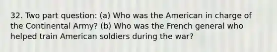 32. Two part question: (a) Who was the American in charge of the Continental Army? (b) Who was the French general who helped train American soldiers during the war?