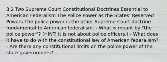 3.2 Two Supreme Court Constitutional Doctrines Essential to American Federalism The Police Power as the States' Reserved Powers The police power is the other Supreme Court doctrine fundamental to American federalism. - What is meant by "the police power"? (HINT: It is not about police officers.) - What does it have to do with the constitutional law of American federalism? - Are there any constitutional limits on the police power of the state governments?