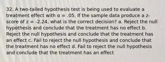 32. A two-tailed hypothesis test is being used to evaluate a treatment effect with α = .05. If the sample data produce a z-score of z = -2.24, what is the correct decision? a. Reject the null hypothesis and conclude that the treatment has no effect b. Reject the null hypothesis and conclude that the treatment has an effect c. Fail to reject the null hypothesis and conclude that the treatment has no effect d. Fail to reject the null hypothesis and conclude that the treatment has an effect