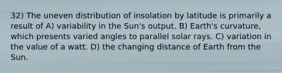 32) The uneven distribution of insolation by latitude is primarily a result of A) variability in the Sun's output. B) Earth's curvature, which presents varied angles to parallel solar rays. C) variation in the value of a watt. D) the changing distance of Earth from the Sun.