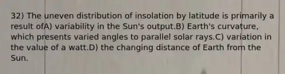 32) The uneven distribution of insolation by latitude is primarily a result ofA) variability in the Sun's output.B) Earth's curvature, which presents varied angles to parallel solar rays.C) variation in the value of a watt.D) the changing distance of Earth from the Sun.