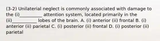 (3-2) Unilaterial neglect is commonly associated with damage to the (i)__________ attention system, located primarily in the (ii)___________ lobes of the brain. A. (i) anterior (ii) frontal B. (i) anterior (ii) parietal C. (i) posterior (ii) frontal D. (i) posterior (ii) parietal