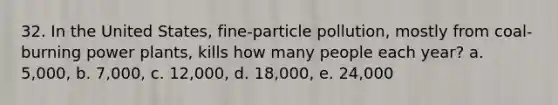 32. In the United States, fine-particle pollution, mostly from coal-burning power plants, kills how many people each year? a. 5,000, b. 7,000, c. 12,000, d. 18,000, e. 24,000