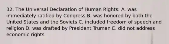 32. The Universal Declaration of Human Rights: A. was immediately ratified by Congress B. was honored by both the United States and the Soviets C. included freedom of speech and religion D. was drafted by President Truman E. did not address economic rights