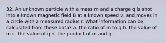 32. An unknown particle with a mass m and a charge q is shot into a known magnetic field B at a known speed v, and moves in a circle with a measured radius r. What information can be calculated from these data? a. the ratio of m to q b. the value of m c. the value of q d. the product of m and q