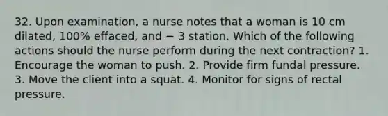 32. Upon examination, a nurse notes that a woman is 10 cm dilated, 100% effaced, and − 3 station. Which of the following actions should the nurse perform during the next contraction? 1. Encourage the woman to push. 2. Provide firm fundal pressure. 3. Move the client into a squat. 4. Monitor for signs of rectal pressure.