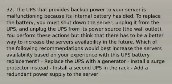 32. The UPS that provides backup power to your server is malfunctioning because its internal battery has died. To replace the battery, you must shut down the server, unplug it from the UPS, and unplug the UPS from its power source (the wall outlet). You perform these actions but think that there has to be a better way to increase the servers availability in the future. Which of the following recommendations would best increase the servers availability based on your experience with this UPS battery replacement? - Replace the UPS with a generator - Install a surge protector instead - Install a second UPS in the rack - Add a redundant power supply to the server