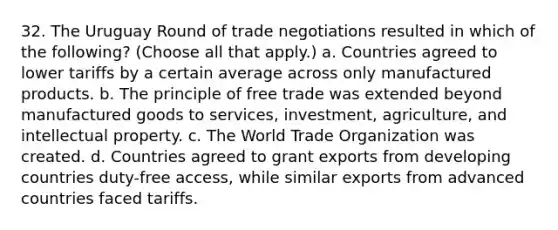 32. The Uruguay Round of trade negotiations resulted in which of the following? (Choose all that apply.) a. Countries agreed to lower tariffs by a certain average across only manufactured products. b. The principle of free trade was extended beyond manufactured goods to services, investment, agriculture, and intellectual property. c. The World Trade Organization was created. d. Countries agreed to grant exports from developing countries duty-free access, while similar exports from advanced countries faced tariffs.