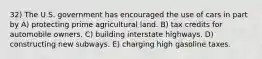 32) The U.S. government has encouraged the use of cars in part by A) protecting prime agricultural land. B) tax credits for automobile owners. C) building interstate highways. D) constructing new subways. E) charging high gasoline taxes.