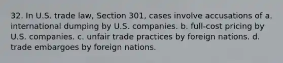 32. In U.S. trade law, Section 301, cases involve accusations of a. international dumping by U.S. companies. b. full-cost pricing by U.S. companies. c. unfair trade practices by foreign nations. d. trade embargoes by foreign nations.