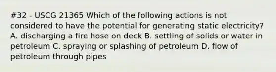 #32 - USCG 21365 Which of the following actions is not considered to have the potential for generating static electricity? A. discharging a fire hose on deck B. settling of solids or water in petroleum C. spraying or splashing of petroleum D. flow of petroleum through pipes