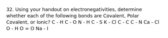 32. Using your handout on electronegativities, determine whether each of the following bonds are Covalent, Polar Covalent, or Ionic? C - H C - O N - H C - S K - Cl C - C C - N Ca - Cl O - H O = O Na - I