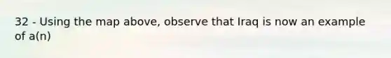 32 - Using the map above, observe that Iraq is now an example of a(n)
