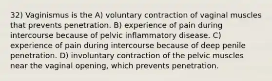 32) Vaginismus is the A) voluntary contraction of vaginal muscles that prevents penetration. B) experience of pain during intercourse because of pelvic inflammatory disease. C) experience of pain during intercourse because of deep penile penetration. D) involuntary contraction of the pelvic muscles near the vaginal opening, which prevents penetration.