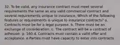 32. To be valid, any insurance contract must meet several requirements the same as any valid commercial contract and several requirements unique to insurance. Which of the following features or requirements is unique to insurance contracts? a. Contracts must be for a legal purpose. b. There must be an exchange of consideration. c. The contract will be a contract of adhesion. p. 160 d. Contracts must contain a valid offer and acceptance. e.Parties must have capacity to enter into contracts