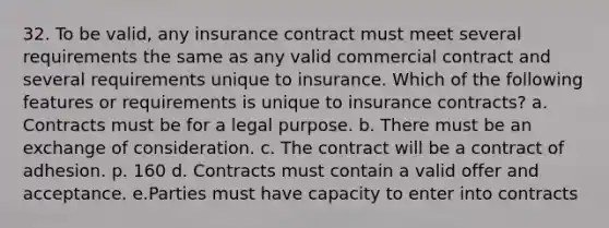 32. To be valid, any insurance contract must meet several requirements the same as any valid commercial contract and several requirements unique to insurance. Which of the following features or requirements is unique to insurance contracts? a. Contracts must be for a legal purpose. b. There must be an exchange of consideration. c. The contract will be a contract of adhesion. p. 160 d. Contracts must contain a valid offer and acceptance. e.Parties must have capacity to enter into contracts