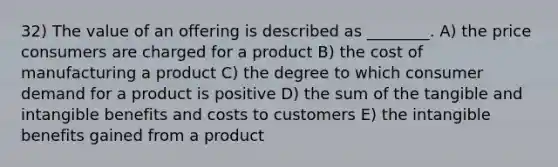 32) The value of an offering is described as ________. A) the price consumers are charged for a product B) the cost of manufacturing a product C) the degree to which consumer demand for a product is positive D) the sum of the tangible and intangible benefits and costs to customers E) the intangible benefits gained from a product