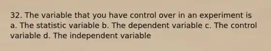 32. The variable that you have control over in an experiment is a. The statistic variable b. The dependent variable c. The control variable d. The independent variable