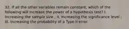 32. If all the other variables remain constant, which of the following will increase the power of a hypothesis test? I. Increasing the sample size ; II. Increasing the significance level ; III. Increasing the probability of a Type II error.