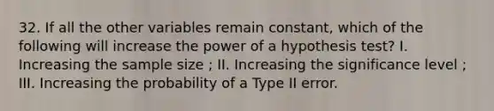 32. If all the other variables remain constant, which of the following will increase the power of a hypothesis test? I. Increasing the sample size ; II. Increasing the significance level ; III. Increasing the probability of a Type II error.