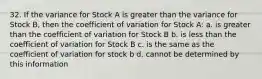 32. If the variance for Stock A is greater than the variance for Stock B, then the coefficient of variation for Stock A: a. is greater than the coefficient of variation for Stock B b. is less than the coefficient of variation for Stock B c. is the same as the coefficient of variation for stock b d. cannot be determined by this information