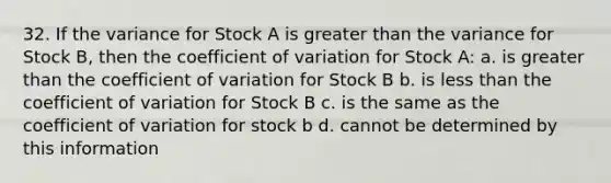 32. If the variance for Stock A is greater than the variance for Stock B, then the <a href='https://www.questionai.com/knowledge/kJCjg6fvaq-coefficient-of-variation' class='anchor-knowledge'>coefficient of variation</a> for Stock A: a. is greater than the coefficient of variation for Stock B b. is <a href='https://www.questionai.com/knowledge/k7BtlYpAMX-less-than' class='anchor-knowledge'>less than</a> the coefficient of variation for Stock B c. is the same as the coefficient of variation for stock b d. cannot be determined by this information